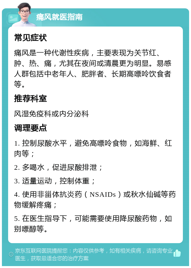 痛风就医指南 常见症状 痛风是一种代谢性疾病，主要表现为关节红、肿、热、痛，尤其在夜间或清晨更为明显。易感人群包括中老年人、肥胖者、长期高嘌呤饮食者等。 推荐科室 风湿免疫科或内分泌科 调理要点 1. 控制尿酸水平，避免高嘌呤食物，如海鲜、红肉等； 2. 多喝水，促进尿酸排泄； 3. 适量运动，控制体重； 4. 使用非甾体抗炎药（NSAIDs）或秋水仙碱等药物缓解疼痛； 5. 在医生指导下，可能需要使用降尿酸药物，如别嘌醇等。