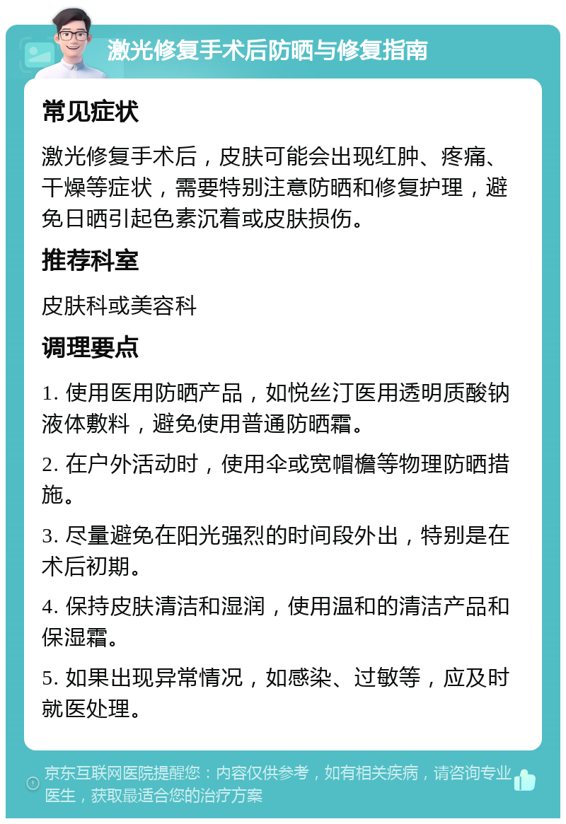 激光修复手术后防晒与修复指南 常见症状 激光修复手术后，皮肤可能会出现红肿、疼痛、干燥等症状，需要特别注意防晒和修复护理，避免日晒引起色素沉着或皮肤损伤。 推荐科室 皮肤科或美容科 调理要点 1. 使用医用防晒产品，如悦丝汀医用透明质酸钠液体敷料，避免使用普通防晒霜。 2. 在户外活动时，使用伞或宽帽檐等物理防晒措施。 3. 尽量避免在阳光强烈的时间段外出，特别是在术后初期。 4. 保持皮肤清洁和湿润，使用温和的清洁产品和保湿霜。 5. 如果出现异常情况，如感染、过敏等，应及时就医处理。