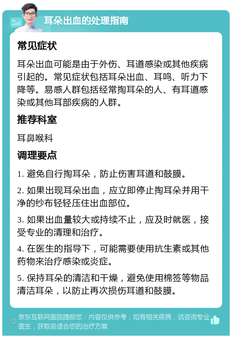 耳朵出血的处理指南 常见症状 耳朵出血可能是由于外伤、耳道感染或其他疾病引起的。常见症状包括耳朵出血、耳鸣、听力下降等。易感人群包括经常掏耳朵的人、有耳道感染或其他耳部疾病的人群。 推荐科室 耳鼻喉科 调理要点 1. 避免自行掏耳朵，防止伤害耳道和鼓膜。 2. 如果出现耳朵出血，应立即停止掏耳朵并用干净的纱布轻轻压住出血部位。 3. 如果出血量较大或持续不止，应及时就医，接受专业的清理和治疗。 4. 在医生的指导下，可能需要使用抗生素或其他药物来治疗感染或炎症。 5. 保持耳朵的清洁和干燥，避免使用棉签等物品清洁耳朵，以防止再次损伤耳道和鼓膜。