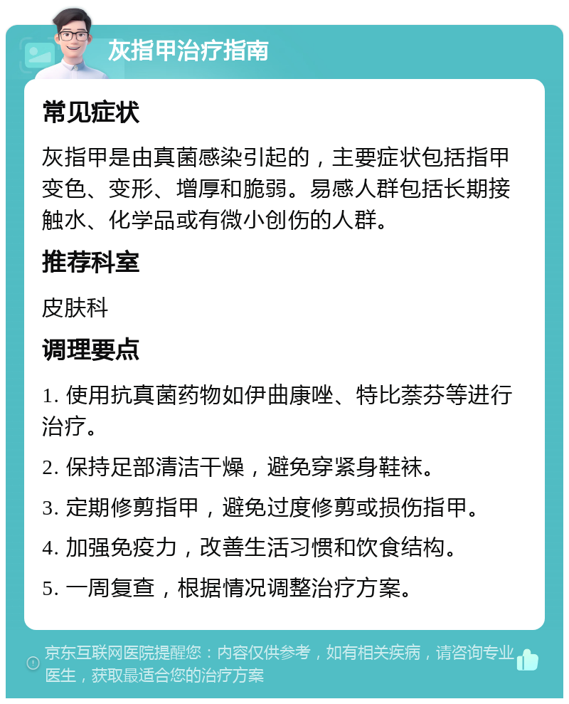 灰指甲治疗指南 常见症状 灰指甲是由真菌感染引起的，主要症状包括指甲变色、变形、增厚和脆弱。易感人群包括长期接触水、化学品或有微小创伤的人群。 推荐科室 皮肤科 调理要点 1. 使用抗真菌药物如伊曲康唑、特比萘芬等进行治疗。 2. 保持足部清洁干燥，避免穿紧身鞋袜。 3. 定期修剪指甲，避免过度修剪或损伤指甲。 4. 加强免疫力，改善生活习惯和饮食结构。 5. 一周复查，根据情况调整治疗方案。