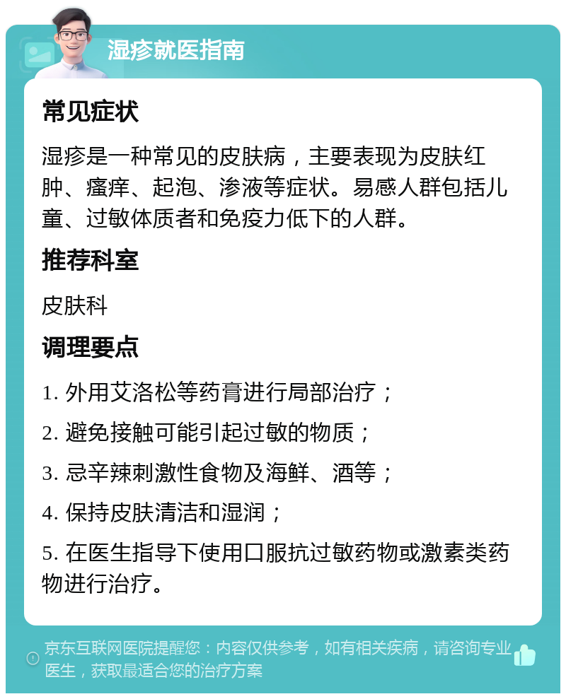 湿疹就医指南 常见症状 湿疹是一种常见的皮肤病，主要表现为皮肤红肿、瘙痒、起泡、渗液等症状。易感人群包括儿童、过敏体质者和免疫力低下的人群。 推荐科室 皮肤科 调理要点 1. 外用艾洛松等药膏进行局部治疗； 2. 避免接触可能引起过敏的物质； 3. 忌辛辣刺激性食物及海鲜、酒等； 4. 保持皮肤清洁和湿润； 5. 在医生指导下使用口服抗过敏药物或激素类药物进行治疗。