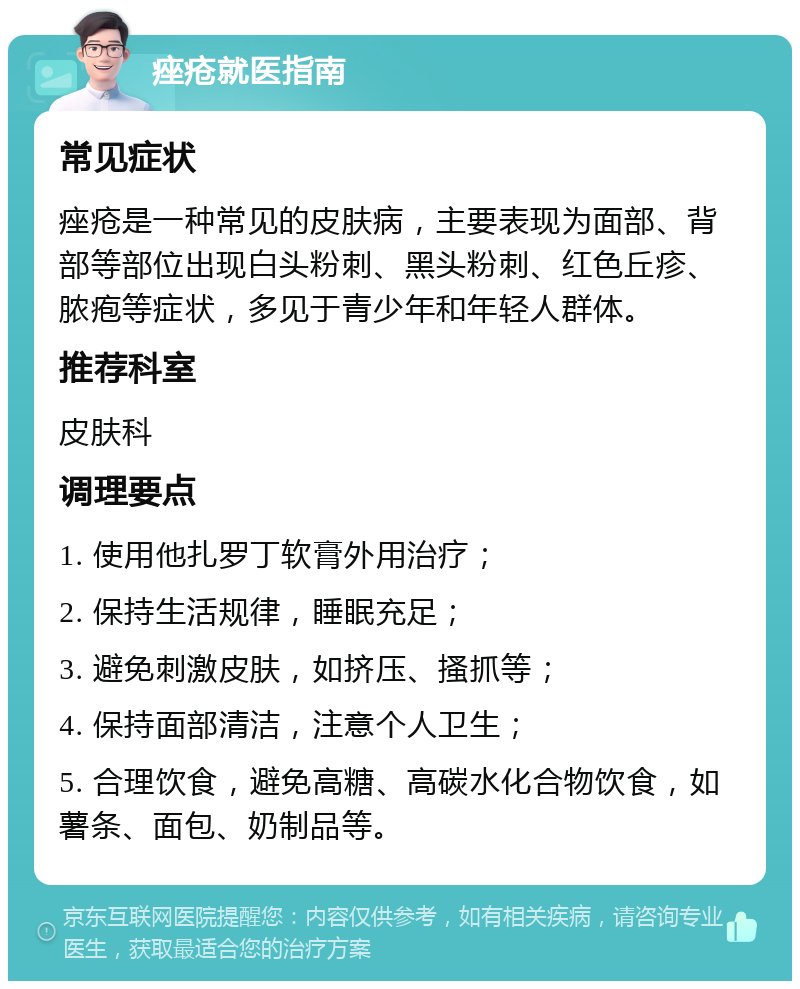 痤疮就医指南 常见症状 痤疮是一种常见的皮肤病，主要表现为面部、背部等部位出现白头粉刺、黑头粉刺、红色丘疹、脓疱等症状，多见于青少年和年轻人群体。 推荐科室 皮肤科 调理要点 1. 使用他扎罗丁软膏外用治疗； 2. 保持生活规律，睡眠充足； 3. 避免刺激皮肤，如挤压、搔抓等； 4. 保持面部清洁，注意个人卫生； 5. 合理饮食，避免高糖、高碳水化合物饮食，如薯条、面包、奶制品等。