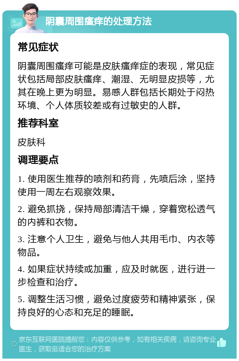 阴囊周围瘙痒的处理方法 常见症状 阴囊周围瘙痒可能是皮肤瘙痒症的表现，常见症状包括局部皮肤瘙痒、潮湿、无明显皮损等，尤其在晚上更为明显。易感人群包括长期处于闷热环境、个人体质较差或有过敏史的人群。 推荐科室 皮肤科 调理要点 1. 使用医生推荐的喷剂和药膏，先喷后涂，坚持使用一周左右观察效果。 2. 避免抓挠，保持局部清洁干燥，穿着宽松透气的内裤和衣物。 3. 注意个人卫生，避免与他人共用毛巾、内衣等物品。 4. 如果症状持续或加重，应及时就医，进行进一步检查和治疗。 5. 调整生活习惯，避免过度疲劳和精神紧张，保持良好的心态和充足的睡眠。