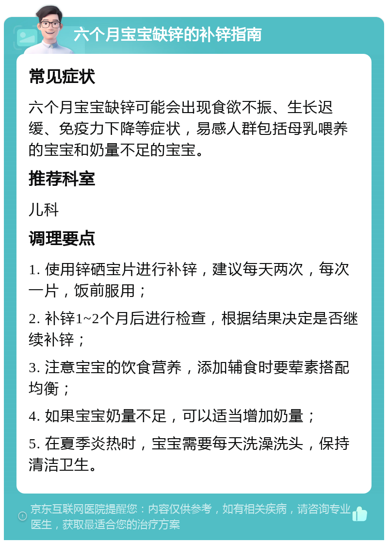 六个月宝宝缺锌的补锌指南 常见症状 六个月宝宝缺锌可能会出现食欲不振、生长迟缓、免疫力下降等症状，易感人群包括母乳喂养的宝宝和奶量不足的宝宝。 推荐科室 儿科 调理要点 1. 使用锌硒宝片进行补锌，建议每天两次，每次一片，饭前服用； 2. 补锌1~2个月后进行检查，根据结果决定是否继续补锌； 3. 注意宝宝的饮食营养，添加辅食时要荤素搭配均衡； 4. 如果宝宝奶量不足，可以适当增加奶量； 5. 在夏季炎热时，宝宝需要每天洗澡洗头，保持清洁卫生。