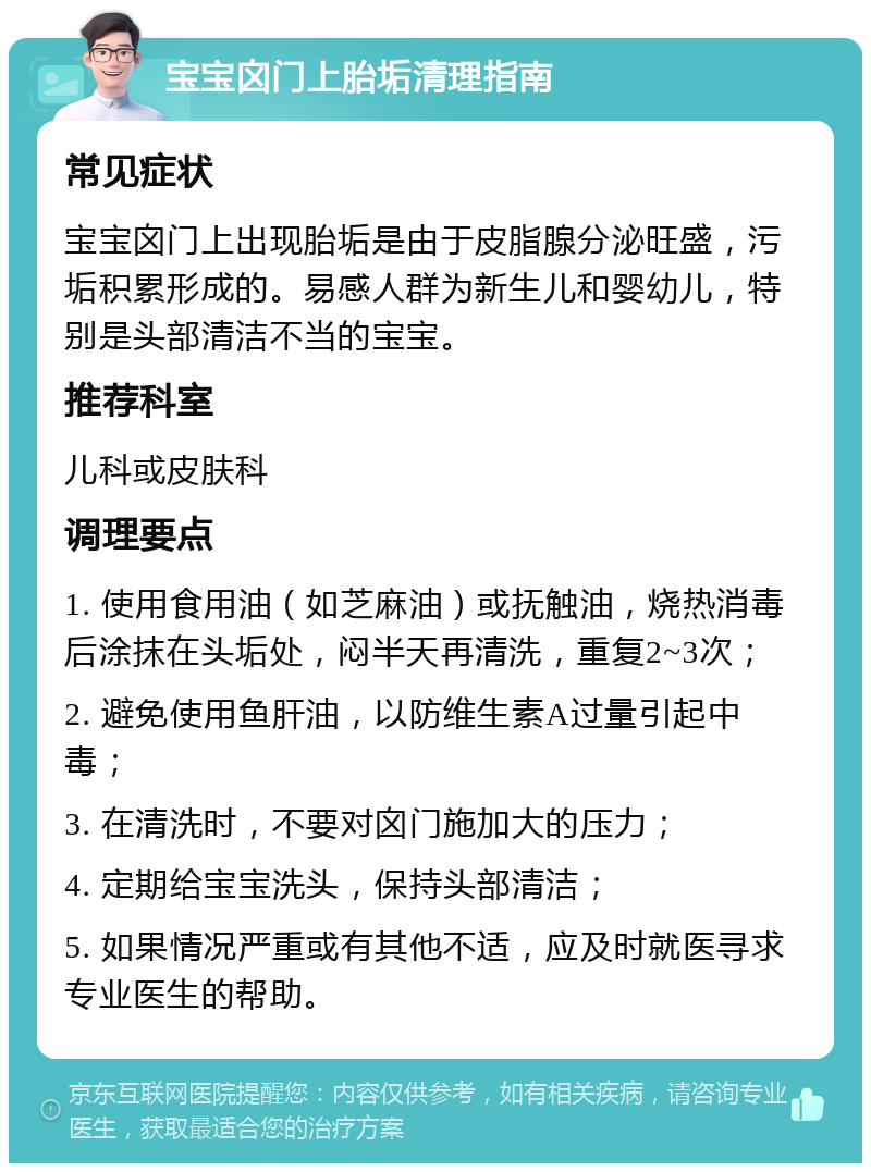 宝宝囟门上胎垢清理指南 常见症状 宝宝囟门上出现胎垢是由于皮脂腺分泌旺盛，污垢积累形成的。易感人群为新生儿和婴幼儿，特别是头部清洁不当的宝宝。 推荐科室 儿科或皮肤科 调理要点 1. 使用食用油（如芝麻油）或抚触油，烧热消毒后涂抹在头垢处，闷半天再清洗，重复2~3次； 2. 避免使用鱼肝油，以防维生素A过量引起中毒； 3. 在清洗时，不要对囟门施加大的压力； 4. 定期给宝宝洗头，保持头部清洁； 5. 如果情况严重或有其他不适，应及时就医寻求专业医生的帮助。