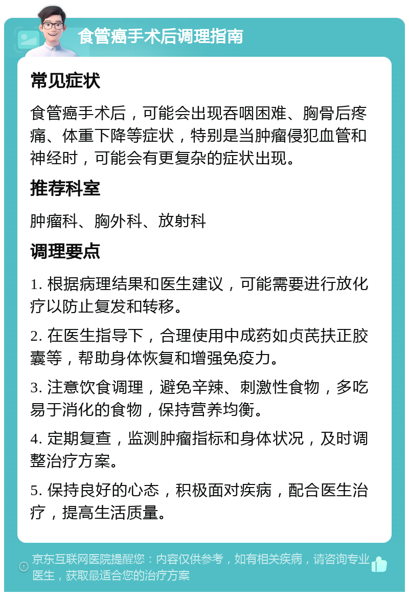 食管癌手术后调理指南 常见症状 食管癌手术后，可能会出现吞咽困难、胸骨后疼痛、体重下降等症状，特别是当肿瘤侵犯血管和神经时，可能会有更复杂的症状出现。 推荐科室 肿瘤科、胸外科、放射科 调理要点 1. 根据病理结果和医生建议，可能需要进行放化疗以防止复发和转移。 2. 在医生指导下，合理使用中成药如贞芪扶正胶囊等，帮助身体恢复和增强免疫力。 3. 注意饮食调理，避免辛辣、刺激性食物，多吃易于消化的食物，保持营养均衡。 4. 定期复查，监测肿瘤指标和身体状况，及时调整治疗方案。 5. 保持良好的心态，积极面对疾病，配合医生治疗，提高生活质量。