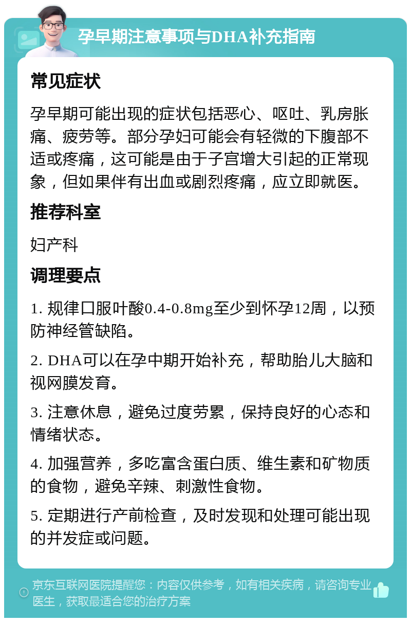 孕早期注意事项与DHA补充指南 常见症状 孕早期可能出现的症状包括恶心、呕吐、乳房胀痛、疲劳等。部分孕妇可能会有轻微的下腹部不适或疼痛，这可能是由于子宫增大引起的正常现象，但如果伴有出血或剧烈疼痛，应立即就医。 推荐科室 妇产科 调理要点 1. 规律口服叶酸0.4-0.8mg至少到怀孕12周，以预防神经管缺陷。 2. DHA可以在孕中期开始补充，帮助胎儿大脑和视网膜发育。 3. 注意休息，避免过度劳累，保持良好的心态和情绪状态。 4. 加强营养，多吃富含蛋白质、维生素和矿物质的食物，避免辛辣、刺激性食物。 5. 定期进行产前检查，及时发现和处理可能出现的并发症或问题。