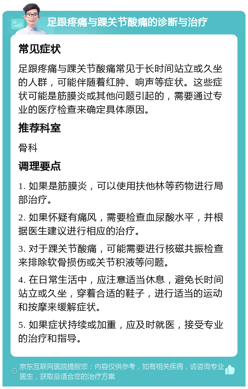 足跟疼痛与踝关节酸痛的诊断与治疗 常见症状 足跟疼痛与踝关节酸痛常见于长时间站立或久坐的人群，可能伴随着红肿、响声等症状。这些症状可能是筋膜炎或其他问题引起的，需要通过专业的医疗检查来确定具体原因。 推荐科室 骨科 调理要点 1. 如果是筋膜炎，可以使用扶他林等药物进行局部治疗。 2. 如果怀疑有痛风，需要检查血尿酸水平，并根据医生建议进行相应的治疗。 3. 对于踝关节酸痛，可能需要进行核磁共振检查来排除软骨损伤或关节积液等问题。 4. 在日常生活中，应注意适当休息，避免长时间站立或久坐，穿着合适的鞋子，进行适当的运动和按摩来缓解症状。 5. 如果症状持续或加重，应及时就医，接受专业的治疗和指导。