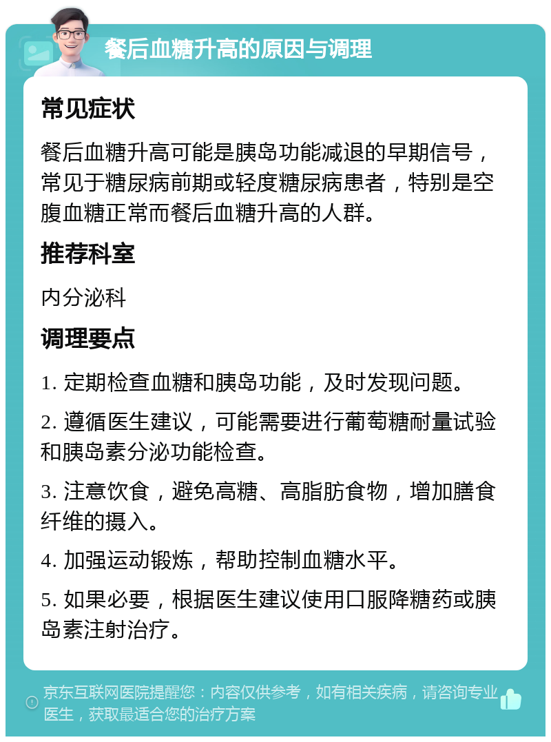 餐后血糖升高的原因与调理 常见症状 餐后血糖升高可能是胰岛功能减退的早期信号，常见于糖尿病前期或轻度糖尿病患者，特别是空腹血糖正常而餐后血糖升高的人群。 推荐科室 内分泌科 调理要点 1. 定期检查血糖和胰岛功能，及时发现问题。 2. 遵循医生建议，可能需要进行葡萄糖耐量试验和胰岛素分泌功能检查。 3. 注意饮食，避免高糖、高脂肪食物，增加膳食纤维的摄入。 4. 加强运动锻炼，帮助控制血糖水平。 5. 如果必要，根据医生建议使用口服降糖药或胰岛素注射治疗。