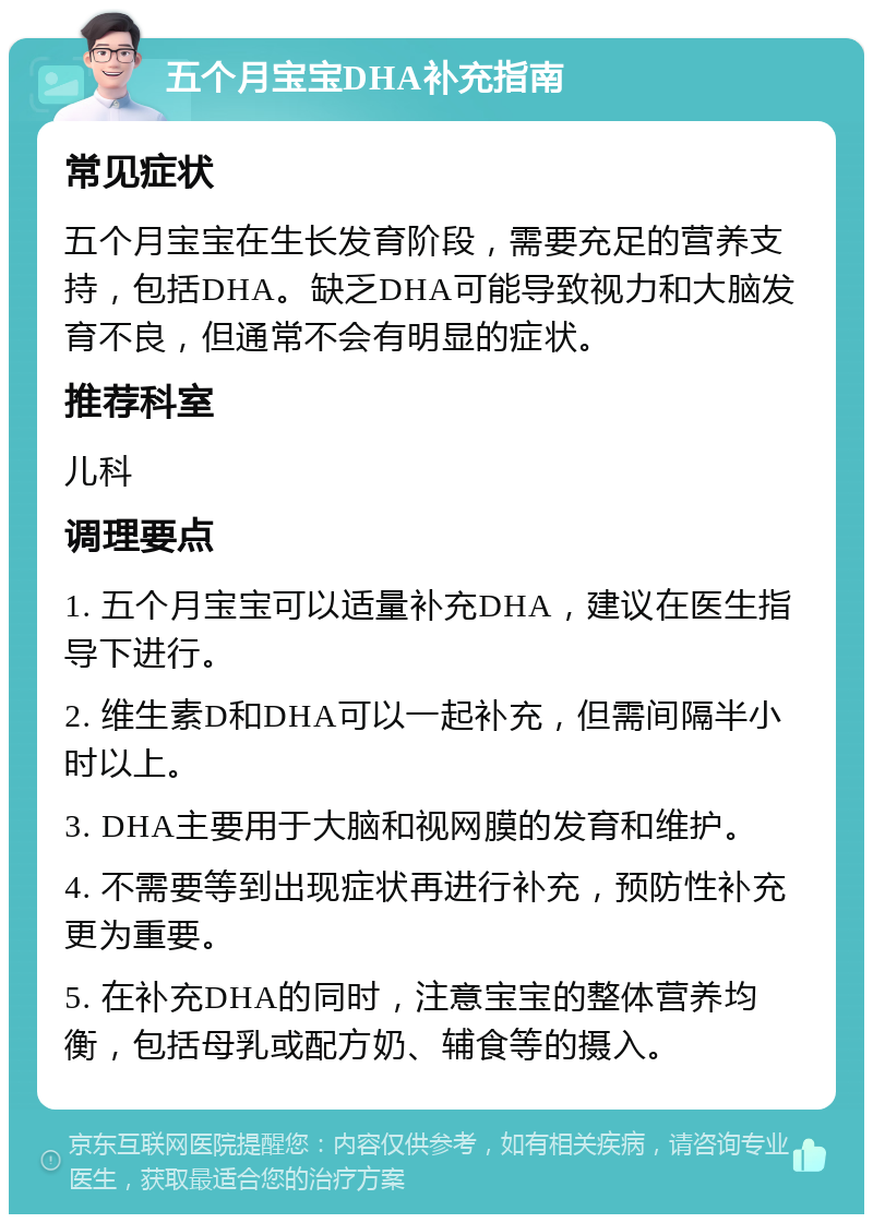 五个月宝宝DHA补充指南 常见症状 五个月宝宝在生长发育阶段，需要充足的营养支持，包括DHA。缺乏DHA可能导致视力和大脑发育不良，但通常不会有明显的症状。 推荐科室 儿科 调理要点 1. 五个月宝宝可以适量补充DHA，建议在医生指导下进行。 2. 维生素D和DHA可以一起补充，但需间隔半小时以上。 3. DHA主要用于大脑和视网膜的发育和维护。 4. 不需要等到出现症状再进行补充，预防性补充更为重要。 5. 在补充DHA的同时，注意宝宝的整体营养均衡，包括母乳或配方奶、辅食等的摄入。