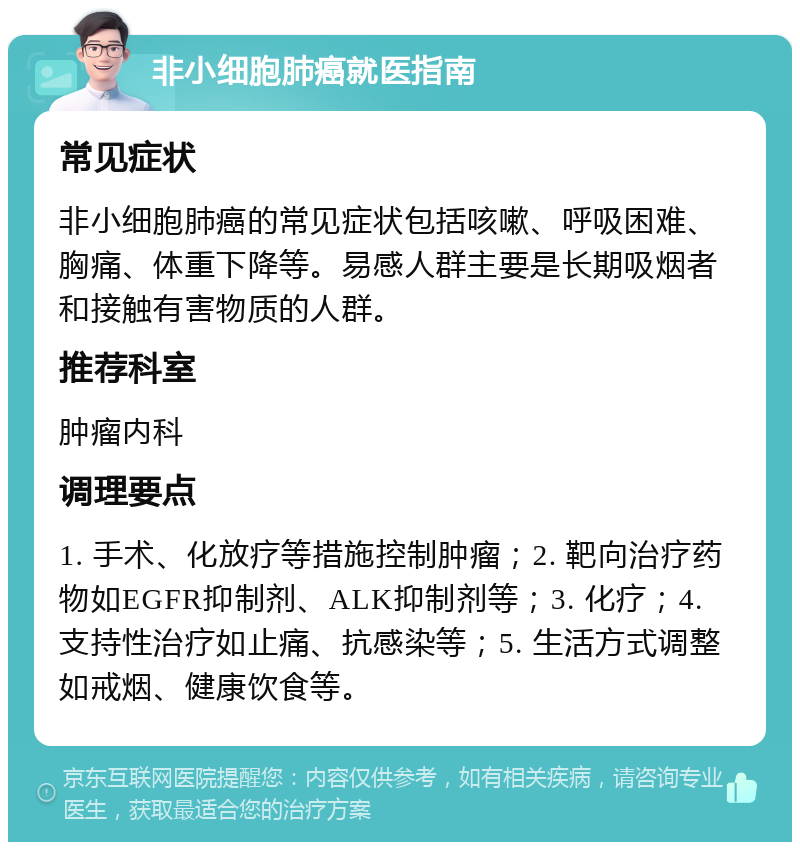 非小细胞肺癌就医指南 常见症状 非小细胞肺癌的常见症状包括咳嗽、呼吸困难、胸痛、体重下降等。易感人群主要是长期吸烟者和接触有害物质的人群。 推荐科室 肿瘤内科 调理要点 1. 手术、化放疗等措施控制肿瘤；2. 靶向治疗药物如EGFR抑制剂、ALK抑制剂等；3. 化疗；4. 支持性治疗如止痛、抗感染等；5. 生活方式调整如戒烟、健康饮食等。