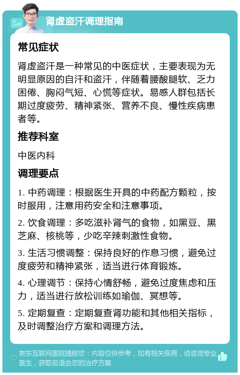 肾虚盗汗调理指南 常见症状 肾虚盗汗是一种常见的中医症状，主要表现为无明显原因的自汗和盗汗，伴随着腰酸腿软、乏力困倦、胸闷气短、心慌等症状。易感人群包括长期过度疲劳、精神紧张、营养不良、慢性疾病患者等。 推荐科室 中医内科 调理要点 1. 中药调理：根据医生开具的中药配方颗粒，按时服用，注意用药安全和注意事项。 2. 饮食调理：多吃滋补肾气的食物，如黑豆、黑芝麻、核桃等，少吃辛辣刺激性食物。 3. 生活习惯调整：保持良好的作息习惯，避免过度疲劳和精神紧张，适当进行体育锻炼。 4. 心理调节：保持心情舒畅，避免过度焦虑和压力，适当进行放松训练如瑜伽、冥想等。 5. 定期复查：定期复查肾功能和其他相关指标，及时调整治疗方案和调理方法。