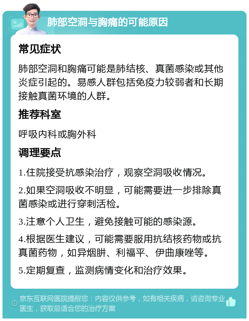 肺部空洞与胸痛的可能原因 常见症状 肺部空洞和胸痛可能是肺结核、真菌感染或其他炎症引起的。易感人群包括免疫力较弱者和长期接触真菌环境的人群。 推荐科室 呼吸内科或胸外科 调理要点 1.住院接受抗感染治疗，观察空洞吸收情况。 2.如果空洞吸收不明显，可能需要进一步排除真菌感染或进行穿刺活检。 3.注意个人卫生，避免接触可能的感染源。 4.根据医生建议，可能需要服用抗结核药物或抗真菌药物，如异烟肼、利福平、伊曲康唑等。 5.定期复查，监测病情变化和治疗效果。