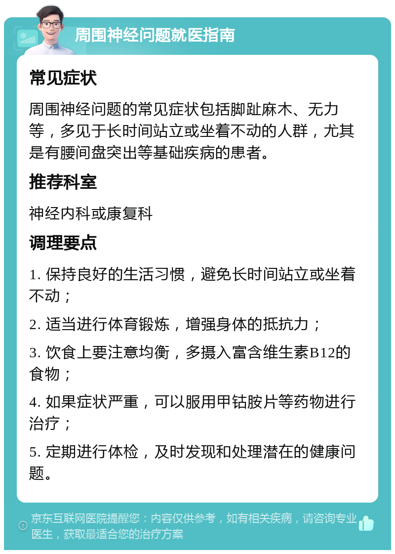 周围神经问题就医指南 常见症状 周围神经问题的常见症状包括脚趾麻木、无力等，多见于长时间站立或坐着不动的人群，尤其是有腰间盘突出等基础疾病的患者。 推荐科室 神经内科或康复科 调理要点 1. 保持良好的生活习惯，避免长时间站立或坐着不动； 2. 适当进行体育锻炼，增强身体的抵抗力； 3. 饮食上要注意均衡，多摄入富含维生素B12的食物； 4. 如果症状严重，可以服用甲钴胺片等药物进行治疗； 5. 定期进行体检，及时发现和处理潜在的健康问题。