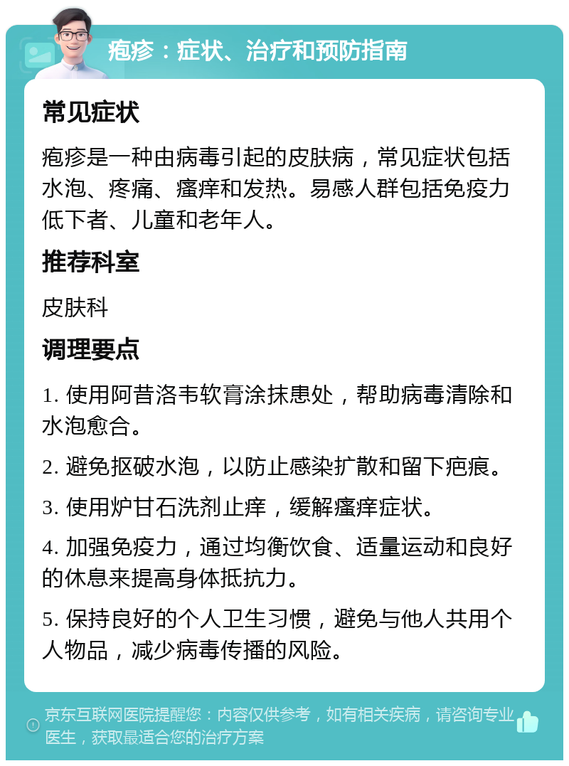 疱疹：症状、治疗和预防指南 常见症状 疱疹是一种由病毒引起的皮肤病，常见症状包括水泡、疼痛、瘙痒和发热。易感人群包括免疫力低下者、儿童和老年人。 推荐科室 皮肤科 调理要点 1. 使用阿昔洛韦软膏涂抹患处，帮助病毒清除和水泡愈合。 2. 避免抠破水泡，以防止感染扩散和留下疤痕。 3. 使用炉甘石洗剂止痒，缓解瘙痒症状。 4. 加强免疫力，通过均衡饮食、适量运动和良好的休息来提高身体抵抗力。 5. 保持良好的个人卫生习惯，避免与他人共用个人物品，减少病毒传播的风险。