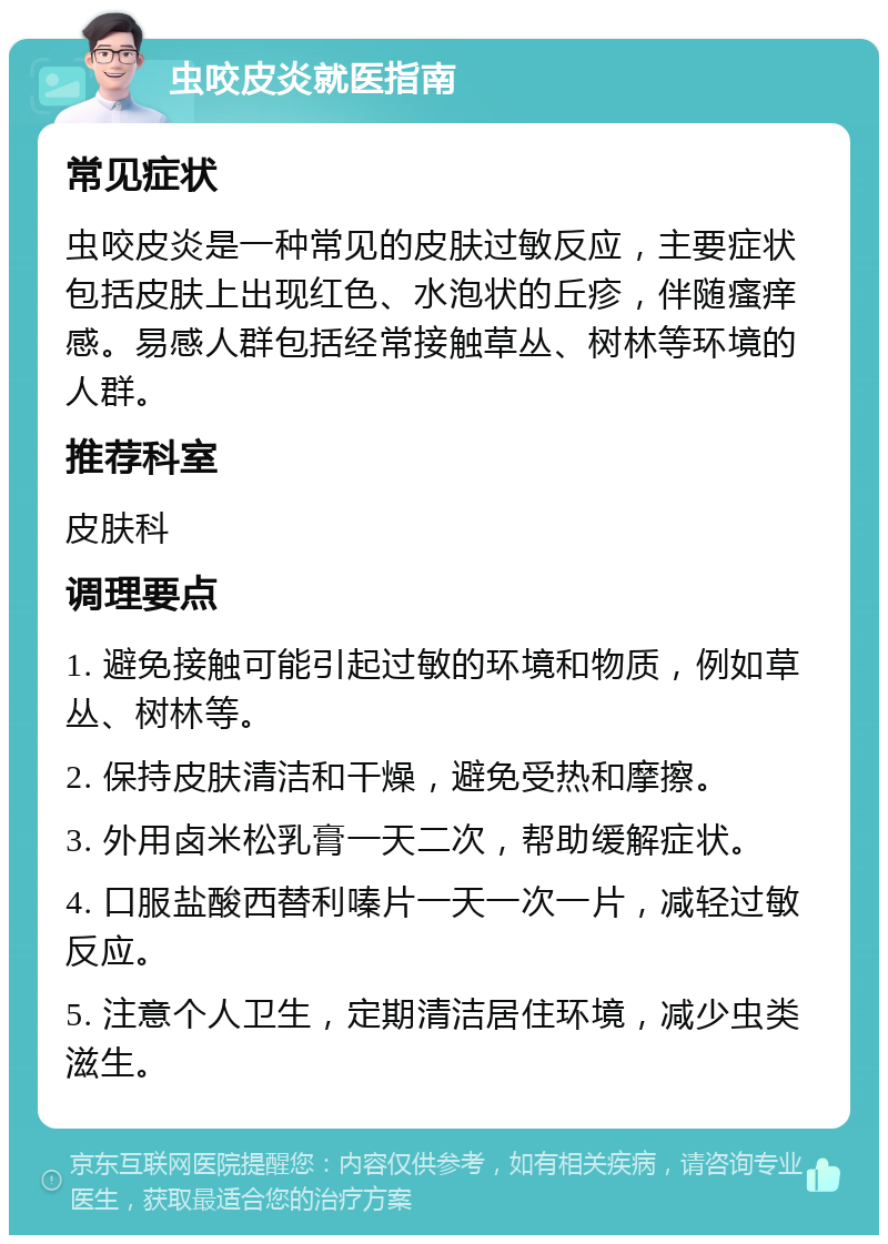 虫咬皮炎就医指南 常见症状 虫咬皮炎是一种常见的皮肤过敏反应，主要症状包括皮肤上出现红色、水泡状的丘疹，伴随瘙痒感。易感人群包括经常接触草丛、树林等环境的人群。 推荐科室 皮肤科 调理要点 1. 避免接触可能引起过敏的环境和物质，例如草丛、树林等。 2. 保持皮肤清洁和干燥，避免受热和摩擦。 3. 外用卤米松乳膏一天二次，帮助缓解症状。 4. 口服盐酸西替利嗪片一天一次一片，减轻过敏反应。 5. 注意个人卫生，定期清洁居住环境，减少虫类滋生。