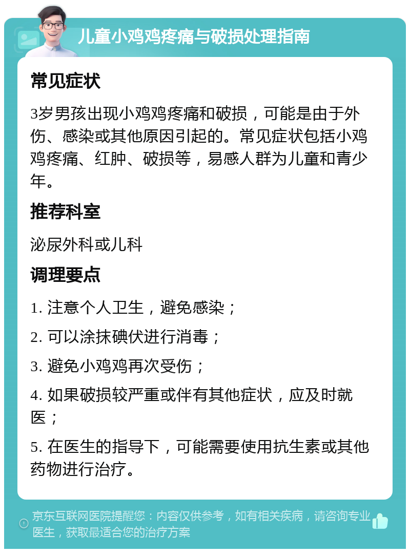 儿童小鸡鸡疼痛与破损处理指南 常见症状 3岁男孩出现小鸡鸡疼痛和破损，可能是由于外伤、感染或其他原因引起的。常见症状包括小鸡鸡疼痛、红肿、破损等，易感人群为儿童和青少年。 推荐科室 泌尿外科或儿科 调理要点 1. 注意个人卫生，避免感染； 2. 可以涂抹碘伏进行消毒； 3. 避免小鸡鸡再次受伤； 4. 如果破损较严重或伴有其他症状，应及时就医； 5. 在医生的指导下，可能需要使用抗生素或其他药物进行治疗。