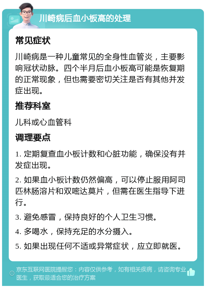 川崎病后血小板高的处理 常见症状 川崎病是一种儿童常见的全身性血管炎，主要影响冠状动脉。四个半月后血小板高可能是恢复期的正常现象，但也需要密切关注是否有其他并发症出现。 推荐科室 儿科或心血管科 调理要点 1. 定期复查血小板计数和心脏功能，确保没有并发症出现。 2. 如果血小板计数仍然偏高，可以停止服用阿司匹林肠溶片和双嘧达莫片，但需在医生指导下进行。 3. 避免感冒，保持良好的个人卫生习惯。 4. 多喝水，保持充足的水分摄入。 5. 如果出现任何不适或异常症状，应立即就医。