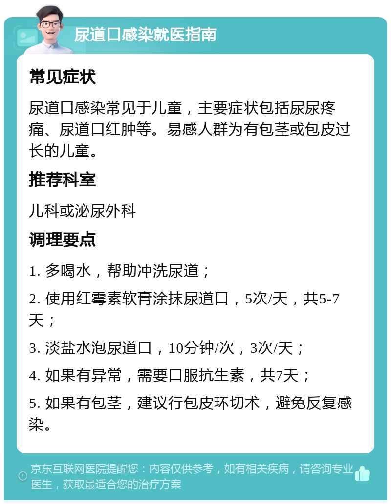 尿道口感染就医指南 常见症状 尿道口感染常见于儿童，主要症状包括尿尿疼痛、尿道口红肿等。易感人群为有包茎或包皮过长的儿童。 推荐科室 儿科或泌尿外科 调理要点 1. 多喝水，帮助冲洗尿道； 2. 使用红霉素软膏涂抹尿道口，5次/天，共5-7天； 3. 淡盐水泡尿道口，10分钟/次，3次/天； 4. 如果有异常，需要口服抗生素，共7天； 5. 如果有包茎，建议行包皮环切术，避免反复感染。