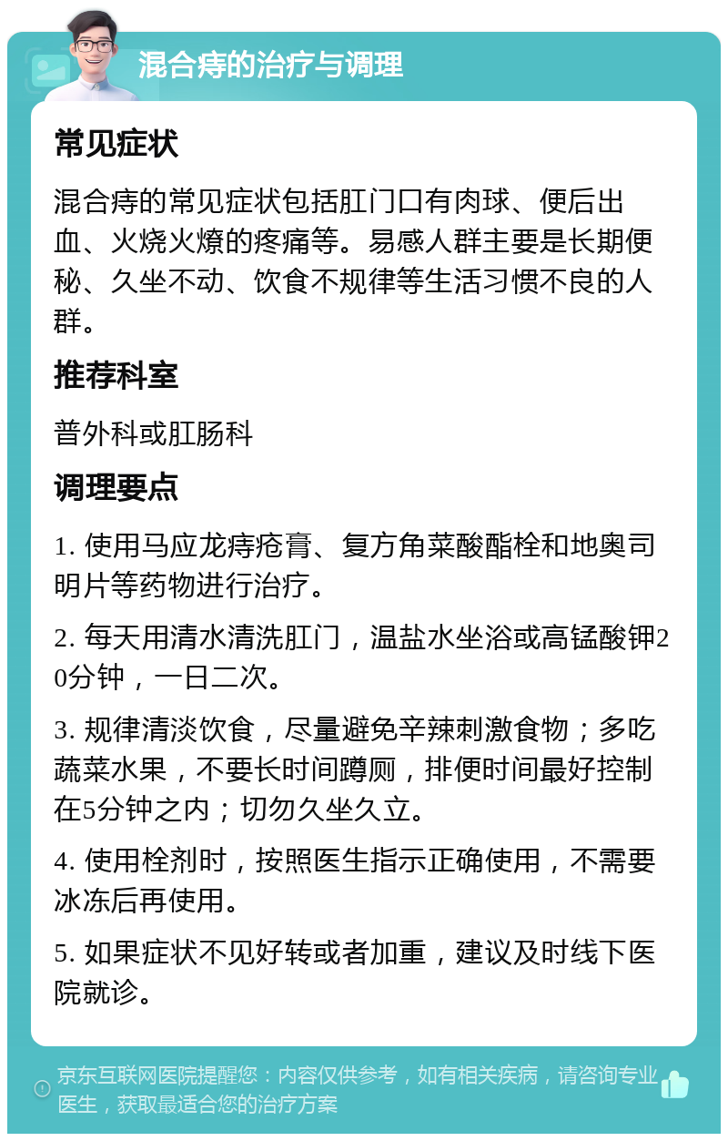 混合痔的治疗与调理 常见症状 混合痔的常见症状包括肛门口有肉球、便后出血、火烧火燎的疼痛等。易感人群主要是长期便秘、久坐不动、饮食不规律等生活习惯不良的人群。 推荐科室 普外科或肛肠科 调理要点 1. 使用马应龙痔疮膏、复方角菜酸酯栓和地奥司明片等药物进行治疗。 2. 每天用清水清洗肛门，温盐水坐浴或高锰酸钾20分钟，一日二次。 3. 规律清淡饮食，尽量避免辛辣刺激食物；多吃蔬菜水果，不要长时间蹲厕，排便时间最好控制在5分钟之内；切勿久坐久立。 4. 使用栓剂时，按照医生指示正确使用，不需要冰冻后再使用。 5. 如果症状不见好转或者加重，建议及时线下医院就诊。