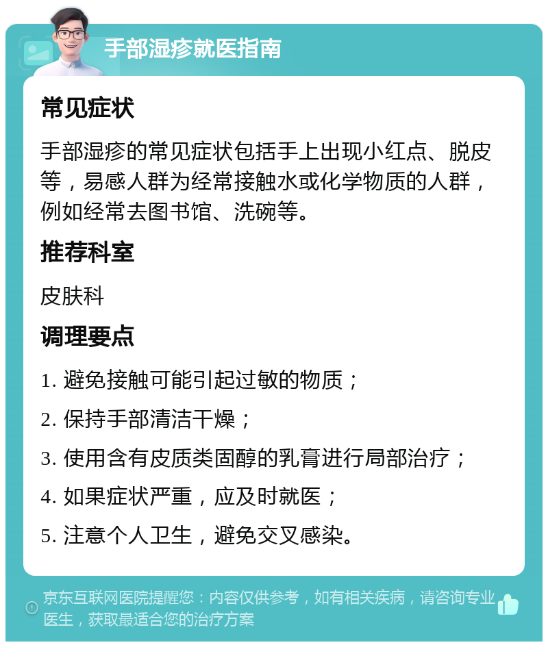 手部湿疹就医指南 常见症状 手部湿疹的常见症状包括手上出现小红点、脱皮等，易感人群为经常接触水或化学物质的人群，例如经常去图书馆、洗碗等。 推荐科室 皮肤科 调理要点 1. 避免接触可能引起过敏的物质； 2. 保持手部清洁干燥； 3. 使用含有皮质类固醇的乳膏进行局部治疗； 4. 如果症状严重，应及时就医； 5. 注意个人卫生，避免交叉感染。