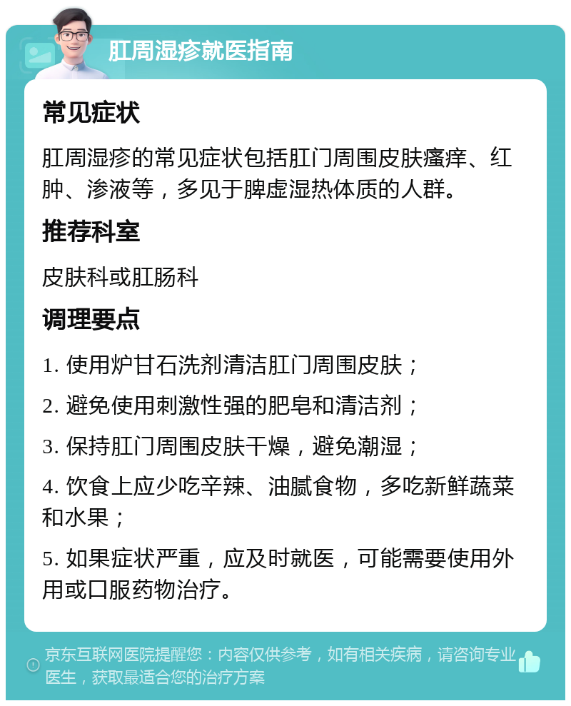 肛周湿疹就医指南 常见症状 肛周湿疹的常见症状包括肛门周围皮肤瘙痒、红肿、渗液等，多见于脾虚湿热体质的人群。 推荐科室 皮肤科或肛肠科 调理要点 1. 使用炉甘石洗剂清洁肛门周围皮肤； 2. 避免使用刺激性强的肥皂和清洁剂； 3. 保持肛门周围皮肤干燥，避免潮湿； 4. 饮食上应少吃辛辣、油腻食物，多吃新鲜蔬菜和水果； 5. 如果症状严重，应及时就医，可能需要使用外用或口服药物治疗。