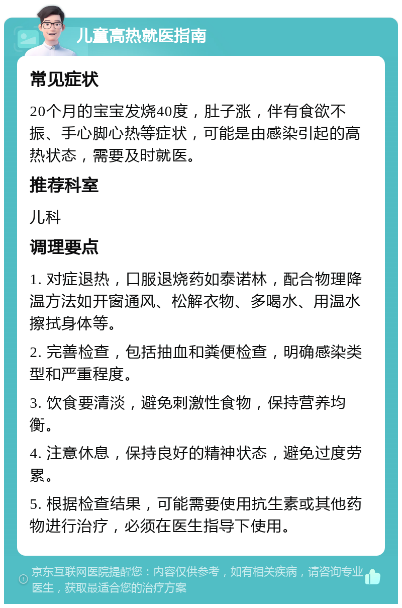 儿童高热就医指南 常见症状 20个月的宝宝发烧40度，肚子涨，伴有食欲不振、手心脚心热等症状，可能是由感染引起的高热状态，需要及时就医。 推荐科室 儿科 调理要点 1. 对症退热，口服退烧药如泰诺林，配合物理降温方法如开窗通风、松解衣物、多喝水、用温水擦拭身体等。 2. 完善检查，包括抽血和粪便检查，明确感染类型和严重程度。 3. 饮食要清淡，避免刺激性食物，保持营养均衡。 4. 注意休息，保持良好的精神状态，避免过度劳累。 5. 根据检查结果，可能需要使用抗生素或其他药物进行治疗，必须在医生指导下使用。