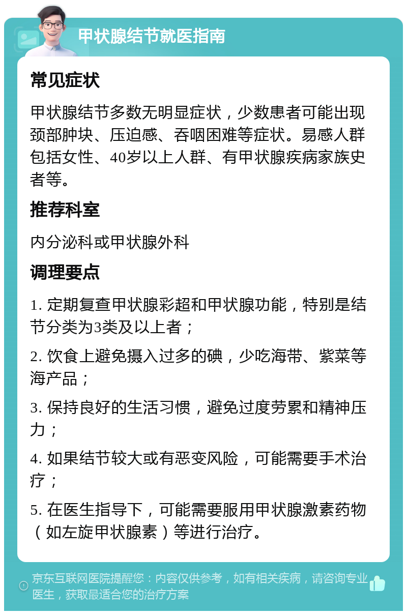 甲状腺结节就医指南 常见症状 甲状腺结节多数无明显症状，少数患者可能出现颈部肿块、压迫感、吞咽困难等症状。易感人群包括女性、40岁以上人群、有甲状腺疾病家族史者等。 推荐科室 内分泌科或甲状腺外科 调理要点 1. 定期复查甲状腺彩超和甲状腺功能，特别是结节分类为3类及以上者； 2. 饮食上避免摄入过多的碘，少吃海带、紫菜等海产品； 3. 保持良好的生活习惯，避免过度劳累和精神压力； 4. 如果结节较大或有恶变风险，可能需要手术治疗； 5. 在医生指导下，可能需要服用甲状腺激素药物（如左旋甲状腺素）等进行治疗。