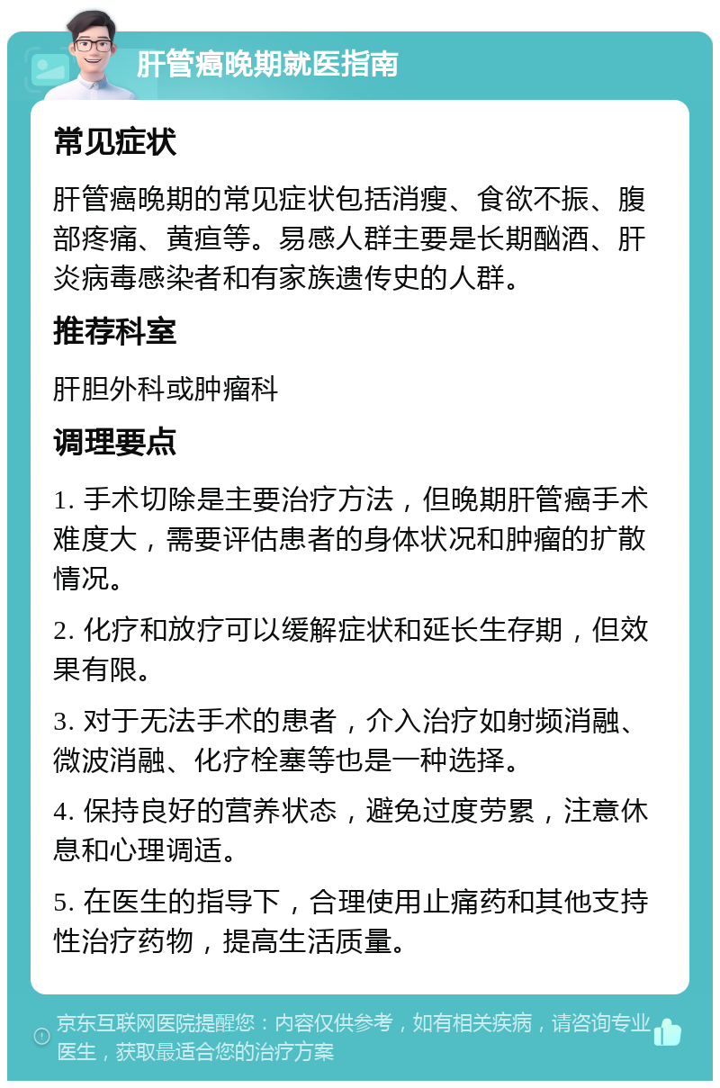 肝管癌晚期就医指南 常见症状 肝管癌晚期的常见症状包括消瘦、食欲不振、腹部疼痛、黄疸等。易感人群主要是长期酗酒、肝炎病毒感染者和有家族遗传史的人群。 推荐科室 肝胆外科或肿瘤科 调理要点 1. 手术切除是主要治疗方法，但晚期肝管癌手术难度大，需要评估患者的身体状况和肿瘤的扩散情况。 2. 化疗和放疗可以缓解症状和延长生存期，但效果有限。 3. 对于无法手术的患者，介入治疗如射频消融、微波消融、化疗栓塞等也是一种选择。 4. 保持良好的营养状态，避免过度劳累，注意休息和心理调适。 5. 在医生的指导下，合理使用止痛药和其他支持性治疗药物，提高生活质量。