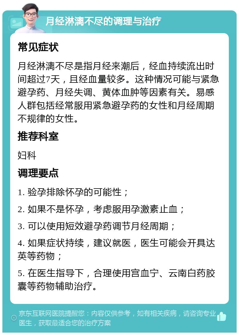 月经淋漓不尽的调理与治疗 常见症状 月经淋漓不尽是指月经来潮后，经血持续流出时间超过7天，且经血量较多。这种情况可能与紧急避孕药、月经失调、黄体血肿等因素有关。易感人群包括经常服用紧急避孕药的女性和月经周期不规律的女性。 推荐科室 妇科 调理要点 1. 验孕排除怀孕的可能性； 2. 如果不是怀孕，考虑服用孕激素止血； 3. 可以使用短效避孕药调节月经周期； 4. 如果症状持续，建议就医，医生可能会开具达英等药物； 5. 在医生指导下，合理使用宫血宁、云南白药胶囊等药物辅助治疗。