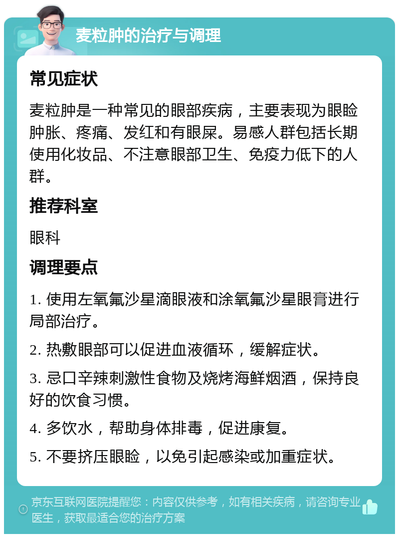 麦粒肿的治疗与调理 常见症状 麦粒肿是一种常见的眼部疾病，主要表现为眼睑肿胀、疼痛、发红和有眼屎。易感人群包括长期使用化妆品、不注意眼部卫生、免疫力低下的人群。 推荐科室 眼科 调理要点 1. 使用左氧氟沙星滴眼液和涂氧氟沙星眼膏进行局部治疗。 2. 热敷眼部可以促进血液循环，缓解症状。 3. 忌口辛辣刺激性食物及烧烤海鲜烟酒，保持良好的饮食习惯。 4. 多饮水，帮助身体排毒，促进康复。 5. 不要挤压眼睑，以免引起感染或加重症状。