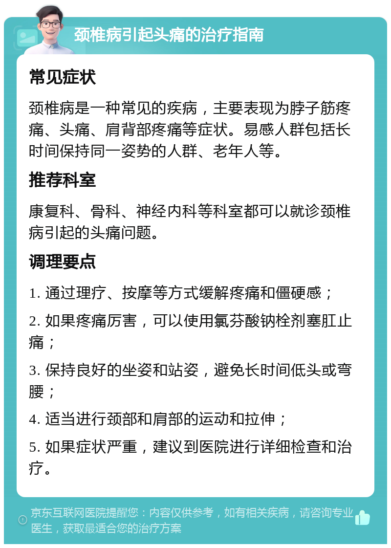 颈椎病引起头痛的治疗指南 常见症状 颈椎病是一种常见的疾病，主要表现为脖子筋疼痛、头痛、肩背部疼痛等症状。易感人群包括长时间保持同一姿势的人群、老年人等。 推荐科室 康复科、骨科、神经内科等科室都可以就诊颈椎病引起的头痛问题。 调理要点 1. 通过理疗、按摩等方式缓解疼痛和僵硬感； 2. 如果疼痛厉害，可以使用氯芬酸钠栓剂塞肛止痛； 3. 保持良好的坐姿和站姿，避免长时间低头或弯腰； 4. 适当进行颈部和肩部的运动和拉伸； 5. 如果症状严重，建议到医院进行详细检查和治疗。