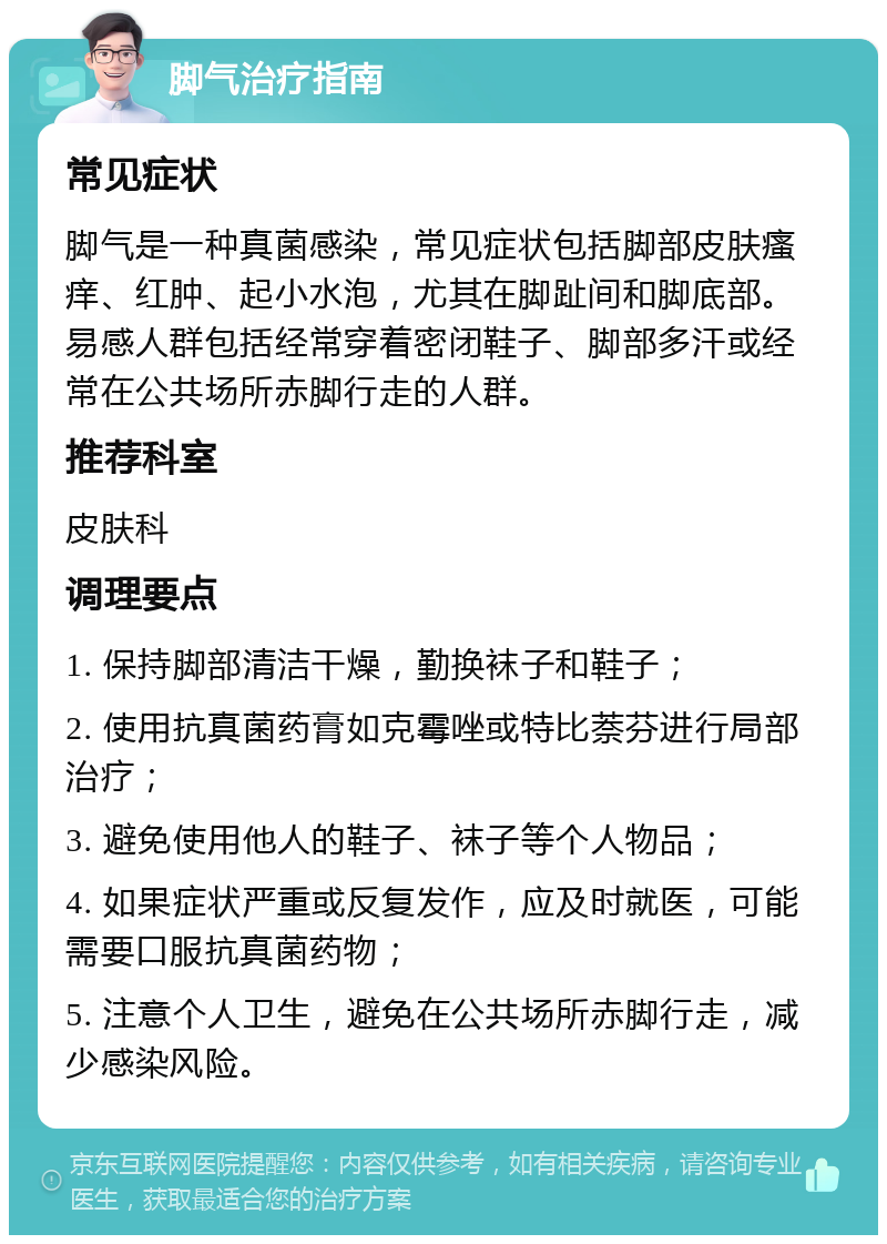 脚气治疗指南 常见症状 脚气是一种真菌感染，常见症状包括脚部皮肤瘙痒、红肿、起小水泡，尤其在脚趾间和脚底部。易感人群包括经常穿着密闭鞋子、脚部多汗或经常在公共场所赤脚行走的人群。 推荐科室 皮肤科 调理要点 1. 保持脚部清洁干燥，勤换袜子和鞋子； 2. 使用抗真菌药膏如克霉唑或特比萘芬进行局部治疗； 3. 避免使用他人的鞋子、袜子等个人物品； 4. 如果症状严重或反复发作，应及时就医，可能需要口服抗真菌药物； 5. 注意个人卫生，避免在公共场所赤脚行走，减少感染风险。