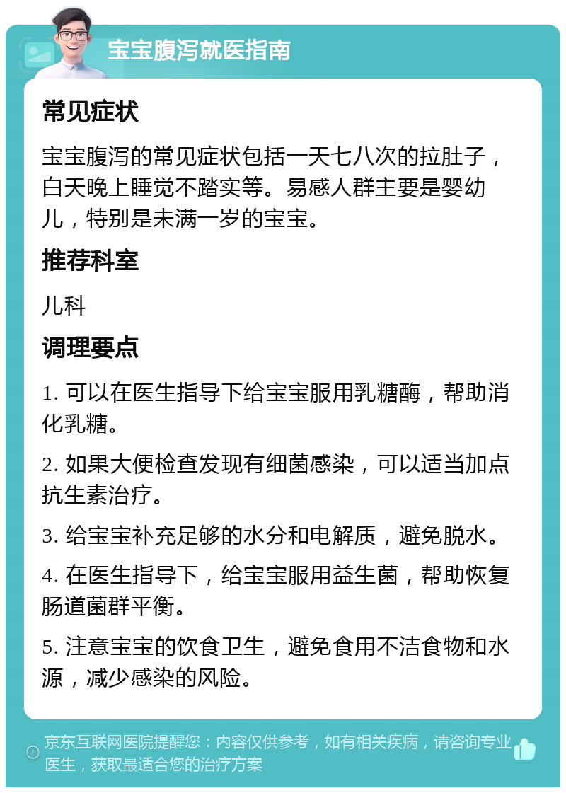 宝宝腹泻就医指南 常见症状 宝宝腹泻的常见症状包括一天七八次的拉肚子，白天晚上睡觉不踏实等。易感人群主要是婴幼儿，特别是未满一岁的宝宝。 推荐科室 儿科 调理要点 1. 可以在医生指导下给宝宝服用乳糖酶，帮助消化乳糖。 2. 如果大便检查发现有细菌感染，可以适当加点抗生素治疗。 3. 给宝宝补充足够的水分和电解质，避免脱水。 4. 在医生指导下，给宝宝服用益生菌，帮助恢复肠道菌群平衡。 5. 注意宝宝的饮食卫生，避免食用不洁食物和水源，减少感染的风险。