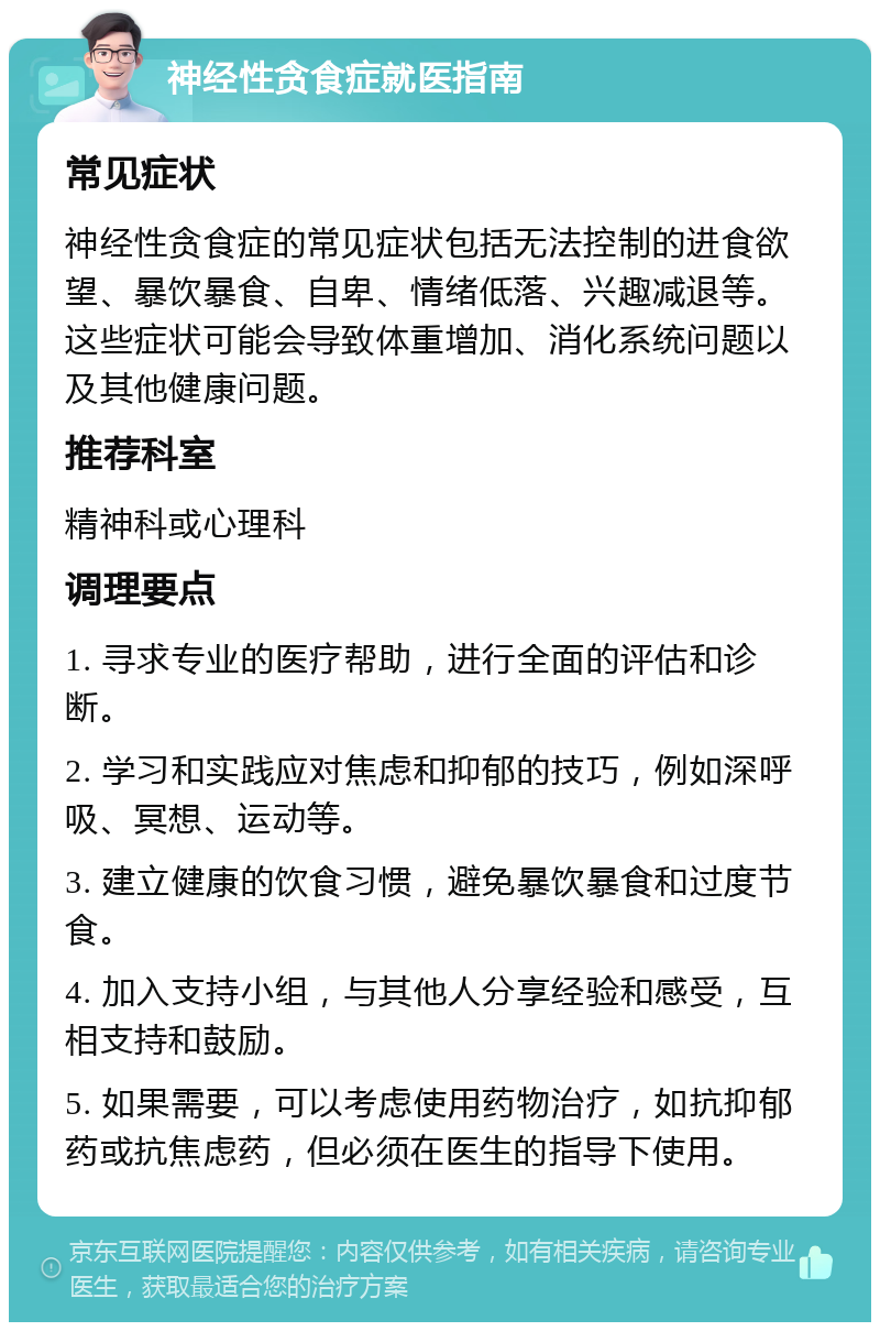 神经性贪食症就医指南 常见症状 神经性贪食症的常见症状包括无法控制的进食欲望、暴饮暴食、自卑、情绪低落、兴趣减退等。这些症状可能会导致体重增加、消化系统问题以及其他健康问题。 推荐科室 精神科或心理科 调理要点 1. 寻求专业的医疗帮助，进行全面的评估和诊断。 2. 学习和实践应对焦虑和抑郁的技巧，例如深呼吸、冥想、运动等。 3. 建立健康的饮食习惯，避免暴饮暴食和过度节食。 4. 加入支持小组，与其他人分享经验和感受，互相支持和鼓励。 5. 如果需要，可以考虑使用药物治疗，如抗抑郁药或抗焦虑药，但必须在医生的指导下使用。