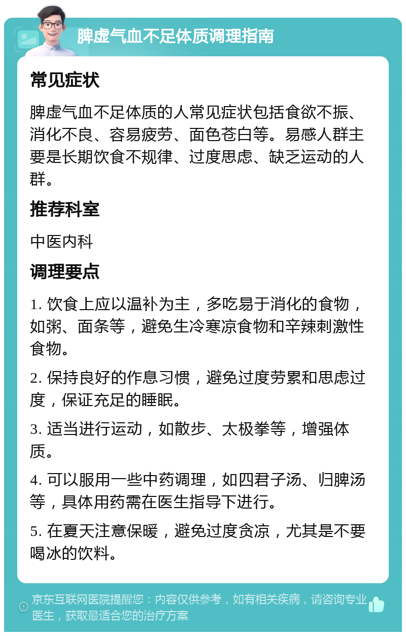 脾虚气血不足体质调理指南 常见症状 脾虚气血不足体质的人常见症状包括食欲不振、消化不良、容易疲劳、面色苍白等。易感人群主要是长期饮食不规律、过度思虑、缺乏运动的人群。 推荐科室 中医内科 调理要点 1. 饮食上应以温补为主，多吃易于消化的食物，如粥、面条等，避免生冷寒凉食物和辛辣刺激性食物。 2. 保持良好的作息习惯，避免过度劳累和思虑过度，保证充足的睡眠。 3. 适当进行运动，如散步、太极拳等，增强体质。 4. 可以服用一些中药调理，如四君子汤、归脾汤等，具体用药需在医生指导下进行。 5. 在夏天注意保暖，避免过度贪凉，尤其是不要喝冰的饮料。