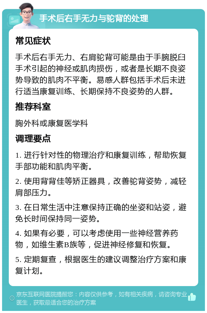 手术后右手无力与驼背的处理 常见症状 手术后右手无力、右肩驼背可能是由于手腕脱臼手术引起的神经或肌肉损伤，或者是长期不良姿势导致的肌肉不平衡。易感人群包括手术后未进行适当康复训练、长期保持不良姿势的人群。 推荐科室 胸外科或康复医学科 调理要点 1. 进行针对性的物理治疗和康复训练，帮助恢复手部功能和肌肉平衡。 2. 使用背背佳等矫正器具，改善驼背姿势，减轻肩部压力。 3. 在日常生活中注意保持正确的坐姿和站姿，避免长时间保持同一姿势。 4. 如果有必要，可以考虑使用一些神经营养药物，如维生素B族等，促进神经修复和恢复。 5. 定期复查，根据医生的建议调整治疗方案和康复计划。