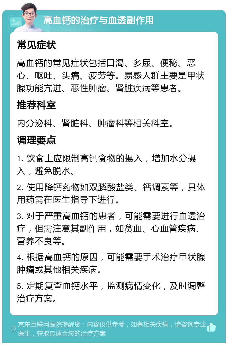 高血钙的治疗与血透副作用 常见症状 高血钙的常见症状包括口渴、多尿、便秘、恶心、呕吐、头痛、疲劳等。易感人群主要是甲状腺功能亢进、恶性肿瘤、肾脏疾病等患者。 推荐科室 内分泌科、肾脏科、肿瘤科等相关科室。 调理要点 1. 饮食上应限制高钙食物的摄入，增加水分摄入，避免脱水。 2. 使用降钙药物如双膦酸盐类、钙调素等，具体用药需在医生指导下进行。 3. 对于严重高血钙的患者，可能需要进行血透治疗，但需注意其副作用，如贫血、心血管疾病、营养不良等。 4. 根据高血钙的原因，可能需要手术治疗甲状腺肿瘤或其他相关疾病。 5. 定期复查血钙水平，监测病情变化，及时调整治疗方案。