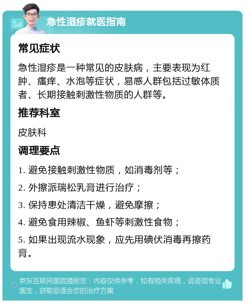 急性湿疹就医指南 常见症状 急性湿疹是一种常见的皮肤病，主要表现为红肿、瘙痒、水泡等症状，易感人群包括过敏体质者、长期接触刺激性物质的人群等。 推荐科室 皮肤科 调理要点 1. 避免接触刺激性物质，如消毒剂等； 2. 外擦派瑞松乳膏进行治疗； 3. 保持患处清洁干燥，避免摩擦； 4. 避免食用辣椒、鱼虾等刺激性食物； 5. 如果出现流水现象，应先用碘伏消毒再擦药膏。