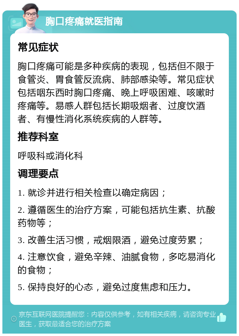 胸口疼痛就医指南 常见症状 胸口疼痛可能是多种疾病的表现，包括但不限于食管炎、胃食管反流病、肺部感染等。常见症状包括咽东西时胸口疼痛、晚上呼吸困难、咳嗽时疼痛等。易感人群包括长期吸烟者、过度饮酒者、有慢性消化系统疾病的人群等。 推荐科室 呼吸科或消化科 调理要点 1. 就诊并进行相关检查以确定病因； 2. 遵循医生的治疗方案，可能包括抗生素、抗酸药物等； 3. 改善生活习惯，戒烟限酒，避免过度劳累； 4. 注意饮食，避免辛辣、油腻食物，多吃易消化的食物； 5. 保持良好的心态，避免过度焦虑和压力。