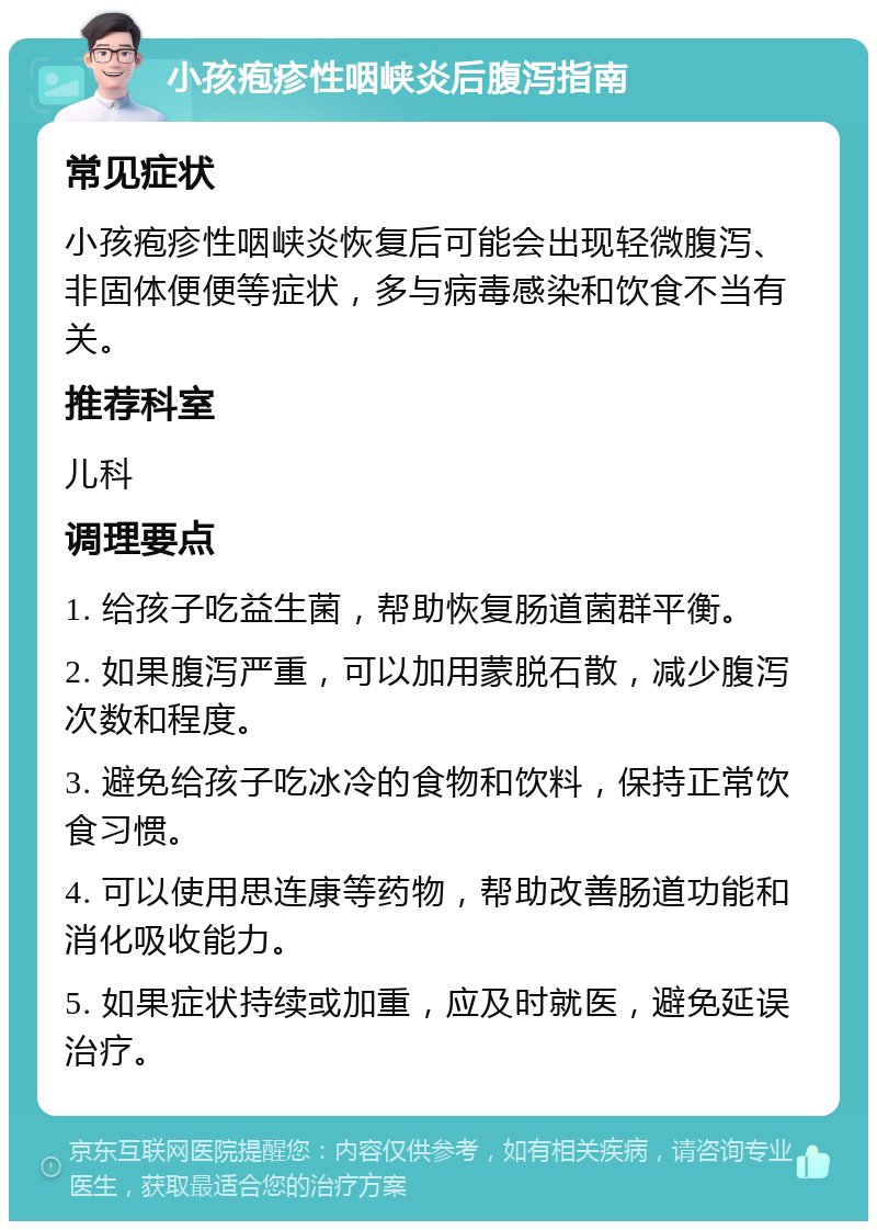 小孩疱疹性咽峡炎后腹泻指南 常见症状 小孩疱疹性咽峡炎恢复后可能会出现轻微腹泻、非固体便便等症状，多与病毒感染和饮食不当有关。 推荐科室 儿科 调理要点 1. 给孩子吃益生菌，帮助恢复肠道菌群平衡。 2. 如果腹泻严重，可以加用蒙脱石散，减少腹泻次数和程度。 3. 避免给孩子吃冰冷的食物和饮料，保持正常饮食习惯。 4. 可以使用思连康等药物，帮助改善肠道功能和消化吸收能力。 5. 如果症状持续或加重，应及时就医，避免延误治疗。