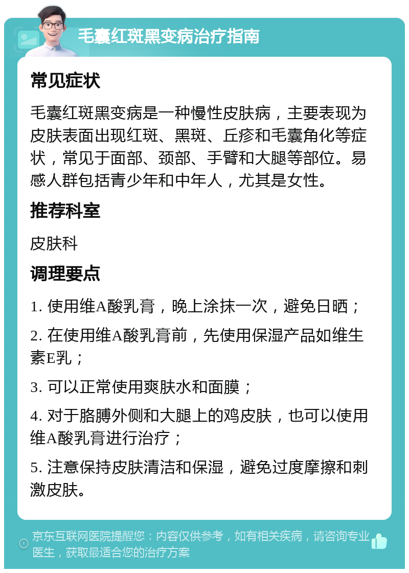 毛囊红斑黑变病治疗指南 常见症状 毛囊红斑黑变病是一种慢性皮肤病，主要表现为皮肤表面出现红斑、黑斑、丘疹和毛囊角化等症状，常见于面部、颈部、手臂和大腿等部位。易感人群包括青少年和中年人，尤其是女性。 推荐科室 皮肤科 调理要点 1. 使用维A酸乳膏，晚上涂抹一次，避免日晒； 2. 在使用维A酸乳膏前，先使用保湿产品如维生素E乳； 3. 可以正常使用爽肤水和面膜； 4. 对于胳膊外侧和大腿上的鸡皮肤，也可以使用维A酸乳膏进行治疗； 5. 注意保持皮肤清洁和保湿，避免过度摩擦和刺激皮肤。