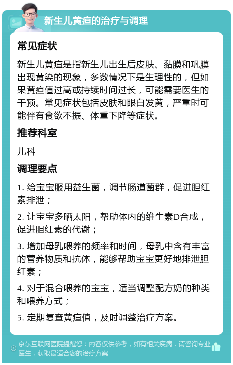 新生儿黄疸的治疗与调理 常见症状 新生儿黄疸是指新生儿出生后皮肤、黏膜和巩膜出现黄染的现象，多数情况下是生理性的，但如果黄疸值过高或持续时间过长，可能需要医生的干预。常见症状包括皮肤和眼白发黄，严重时可能伴有食欲不振、体重下降等症状。 推荐科室 儿科 调理要点 1. 给宝宝服用益生菌，调节肠道菌群，促进胆红素排泄； 2. 让宝宝多晒太阳，帮助体内的维生素D合成，促进胆红素的代谢； 3. 增加母乳喂养的频率和时间，母乳中含有丰富的营养物质和抗体，能够帮助宝宝更好地排泄胆红素； 4. 对于混合喂养的宝宝，适当调整配方奶的种类和喂养方式； 5. 定期复查黄疸值，及时调整治疗方案。