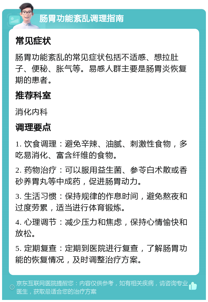 肠胃功能紊乱调理指南 常见症状 肠胃功能紊乱的常见症状包括不适感、想拉肚子、便秘、胀气等。易感人群主要是肠胃炎恢复期的患者。 推荐科室 消化内科 调理要点 1. 饮食调理：避免辛辣、油腻、刺激性食物，多吃易消化、富含纤维的食物。 2. 药物治疗：可以服用益生菌、参苓白术散或香砂养胃丸等中成药，促进肠胃动力。 3. 生活习惯：保持规律的作息时间，避免熬夜和过度劳累，适当进行体育锻炼。 4. 心理调节：减少压力和焦虑，保持心情愉快和放松。 5. 定期复查：定期到医院进行复查，了解肠胃功能的恢复情况，及时调整治疗方案。