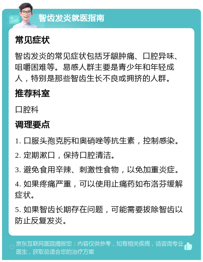 智齿发炎就医指南 常见症状 智齿发炎的常见症状包括牙龈肿痛、口腔异味、咀嚼困难等。易感人群主要是青少年和年轻成人，特别是那些智齿生长不良或拥挤的人群。 推荐科室 口腔科 调理要点 1. 口服头孢克肟和奥硝唑等抗生素，控制感染。 2. 定期漱口，保持口腔清洁。 3. 避免食用辛辣、刺激性食物，以免加重炎症。 4. 如果疼痛严重，可以使用止痛药如布洛芬缓解症状。 5. 如果智齿长期存在问题，可能需要拔除智齿以防止反复发炎。