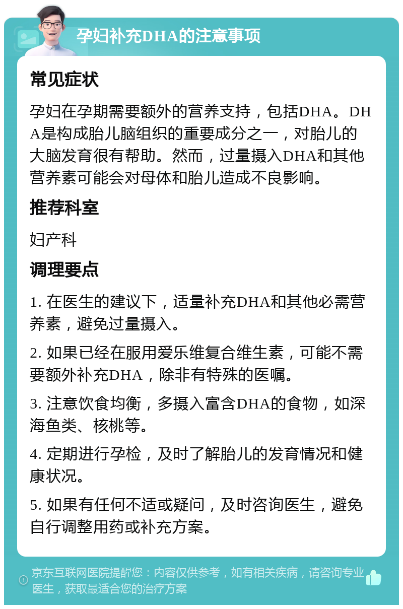 孕妇补充DHA的注意事项 常见症状 孕妇在孕期需要额外的营养支持，包括DHA。DHA是构成胎儿脑组织的重要成分之一，对胎儿的大脑发育很有帮助。然而，过量摄入DHA和其他营养素可能会对母体和胎儿造成不良影响。 推荐科室 妇产科 调理要点 1. 在医生的建议下，适量补充DHA和其他必需营养素，避免过量摄入。 2. 如果已经在服用爱乐维复合维生素，可能不需要额外补充DHA，除非有特殊的医嘱。 3. 注意饮食均衡，多摄入富含DHA的食物，如深海鱼类、核桃等。 4. 定期进行孕检，及时了解胎儿的发育情况和健康状况。 5. 如果有任何不适或疑问，及时咨询医生，避免自行调整用药或补充方案。