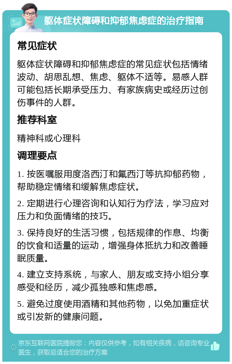 躯体症状障碍和抑郁焦虑症的治疗指南 常见症状 躯体症状障碍和抑郁焦虑症的常见症状包括情绪波动、胡思乱想、焦虑、躯体不适等。易感人群可能包括长期承受压力、有家族病史或经历过创伤事件的人群。 推荐科室 精神科或心理科 调理要点 1. 按医嘱服用度洛西汀和氟西汀等抗抑郁药物，帮助稳定情绪和缓解焦虑症状。 2. 定期进行心理咨询和认知行为疗法，学习应对压力和负面情绪的技巧。 3. 保持良好的生活习惯，包括规律的作息、均衡的饮食和适量的运动，增强身体抵抗力和改善睡眠质量。 4. 建立支持系统，与家人、朋友或支持小组分享感受和经历，减少孤独感和焦虑感。 5. 避免过度使用酒精和其他药物，以免加重症状或引发新的健康问题。