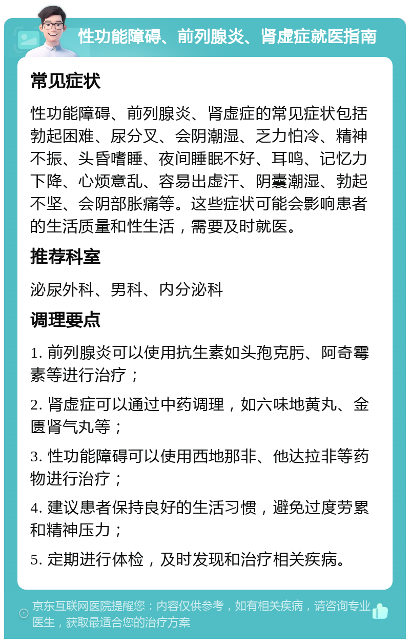 性功能障碍、前列腺炎、肾虚症就医指南 常见症状 性功能障碍、前列腺炎、肾虚症的常见症状包括勃起困难、尿分叉、会阴潮湿、乏力怕冷、精神不振、头昏嗜睡、夜间睡眠不好、耳鸣、记忆力下降、心烦意乱、容易出虚汗、阴囊潮湿、勃起不坚、会阴部胀痛等。这些症状可能会影响患者的生活质量和性生活，需要及时就医。 推荐科室 泌尿外科、男科、内分泌科 调理要点 1. 前列腺炎可以使用抗生素如头孢克肟、阿奇霉素等进行治疗； 2. 肾虚症可以通过中药调理，如六味地黄丸、金匮肾气丸等； 3. 性功能障碍可以使用西地那非、他达拉非等药物进行治疗； 4. 建议患者保持良好的生活习惯，避免过度劳累和精神压力； 5. 定期进行体检，及时发现和治疗相关疾病。