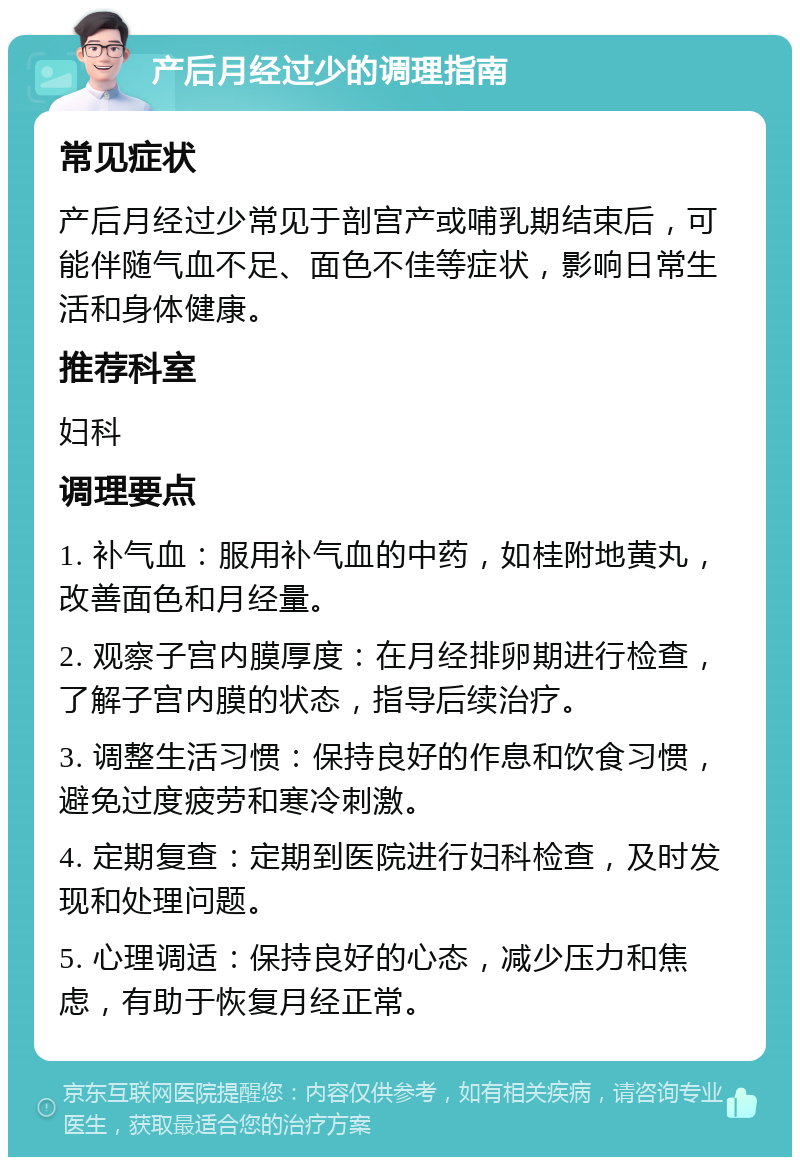 产后月经过少的调理指南 常见症状 产后月经过少常见于剖宫产或哺乳期结束后，可能伴随气血不足、面色不佳等症状，影响日常生活和身体健康。 推荐科室 妇科 调理要点 1. 补气血：服用补气血的中药，如桂附地黄丸，改善面色和月经量。 2. 观察子宫内膜厚度：在月经排卵期进行检查，了解子宫内膜的状态，指导后续治疗。 3. 调整生活习惯：保持良好的作息和饮食习惯，避免过度疲劳和寒冷刺激。 4. 定期复查：定期到医院进行妇科检查，及时发现和处理问题。 5. 心理调适：保持良好的心态，减少压力和焦虑，有助于恢复月经正常。