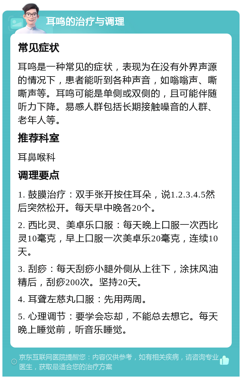 耳鸣的治疗与调理 常见症状 耳鸣是一种常见的症状，表现为在没有外界声源的情况下，患者能听到各种声音，如嗡嗡声、嘶嘶声等。耳鸣可能是单侧或双侧的，且可能伴随听力下降。易感人群包括长期接触噪音的人群、老年人等。 推荐科室 耳鼻喉科 调理要点 1. 鼓膜治疗：双手张开按住耳朵，说1.2.3.4.5然后突然松开。每天早中晚各20个。 2. 西比灵、美卓乐口服：每天晚上口服一次西比灵10毫克，早上口服一次美卓乐20毫克，连续10天。 3. 刮痧：每天刮痧小腿外侧从上往下，涂抹风油精后，刮痧200次。坚持20天。 4. 耳聋左慈丸口服：先用两周。 5. 心理调节：要学会忘却，不能总去想它。每天晚上睡觉前，听音乐睡觉。